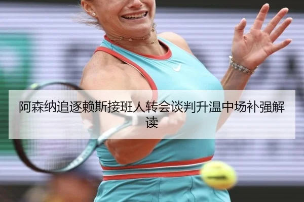 阿森纳追逐赖斯接班人转会谈判升温中场补强解读